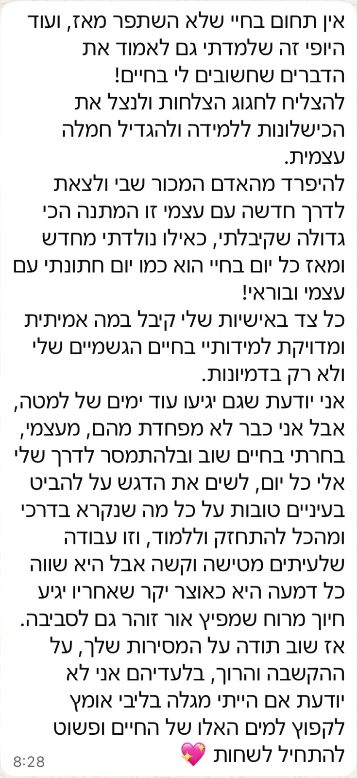 הודעת וואטסאפ ארוכה מלקוחה: אין תחום בחיים שלי שלא השתפר מאז. להיפרד מהאדם המכור שבי ולצאת לדרך חדשה עם עצמי זו המתנה הכי גדולה שקיבלתי, ומאז כל יום בחיי הוא כמו יום חתונה עם עצמי. תודה על המסירות, ההקשבה והרוך.