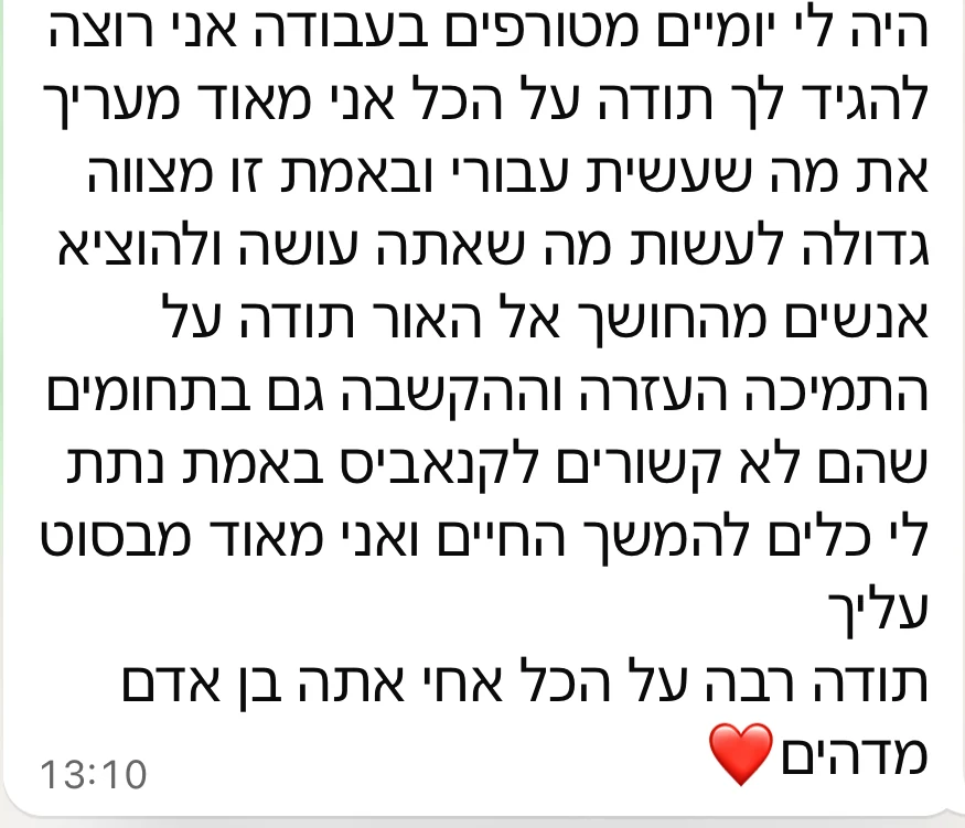 הודעת וואטסאפ מלקוח: היו לי יומיים מטורפים בעבודה. תודה על התמיכה, העזרה וההקשבה, גם בתחומים שלא קשורים לקנאביס. נתת לי כלים להמשך החיים. אתה בן אדם מדהים.