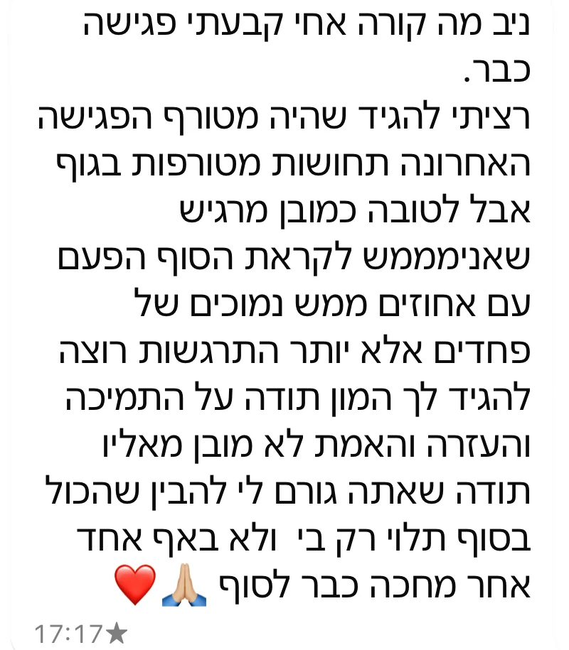 הודעת וואטסאפ מלקוח: הפגישה האחרונה הייתה מטורפת. אני מרגיש שאני ממש לקראת הסוף הפעם, עם מעט פחדים והרבה התרגשות. תודה שאתה גורם לי להבין שהכול בסוף תלוי רק בי ולא באף אחד אחר.
