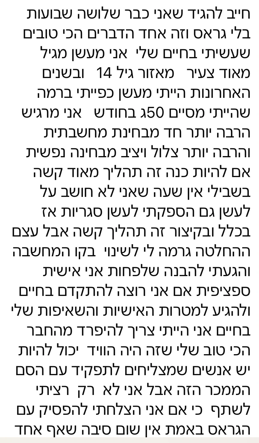הודעת וואטסאפ ארוכה מלקוח: כבר כמה שבועות בלי גראס, אחרי שנים של עישון כבד. אני מרגיש הרבה יותר חד, צלול ויציב נפשית. זה תהליך קשה, אבל ההחלטה שינתה לי את קו המחשבה.
